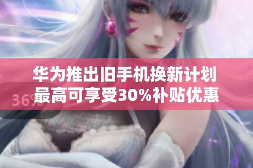 华为推出旧手机换新计划 最高可享受30%补贴优惠