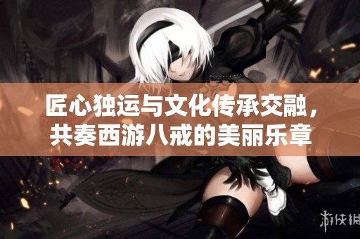 匠心独运与文化传承交融，共奏西游八戒的美丽乐章