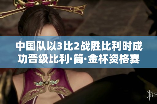 中国队以3比2战胜比利时成功晋级比利·简·金杯资格赛