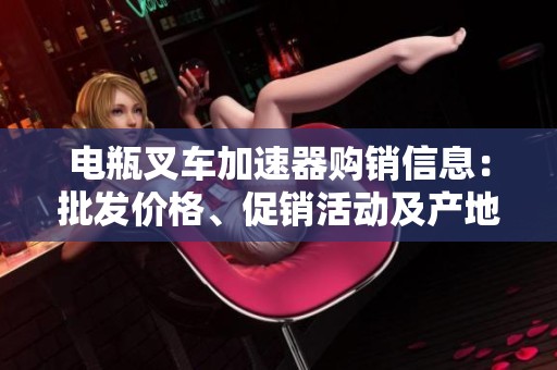 电瓶叉车加速器购销信息：批发价格、促销活动及产地来源分析