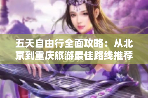 五天自由行全面攻略：从北京到重庆旅游最佳路线推荐