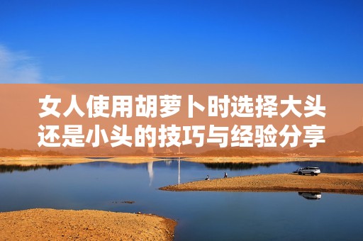 女人使用胡萝卜时选择大头还是小头的技巧与经验分享