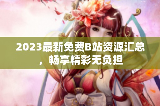 2023最新免费B站资源汇总，畅享精彩无负担