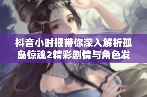抖音小时报带你深入解析孤岛惊魂2精彩剧情与角色发展
