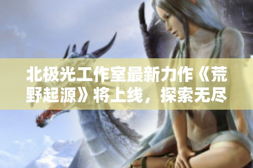 北极光工作室最新力作《荒野起源》将上线，探索无尽境界！