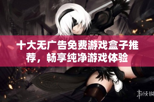 十大无广告免费游戏盒子推荐，畅享纯净游戏体验