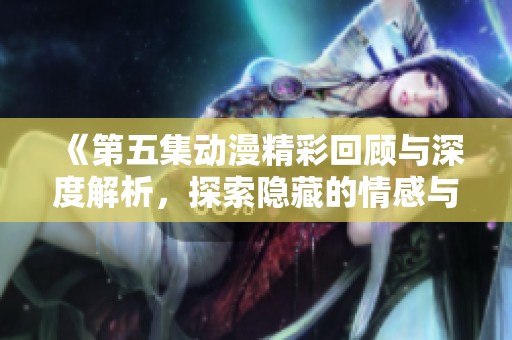 《第五集动漫精彩回顾与深度解析，探索隐藏的情感与主题》