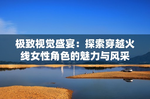 极致视觉盛宴：探索穿越火线女性角色的魅力与风采