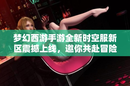 梦幻西游手游全新时空服新区震撼上线，邀你共赴冒险之旅！