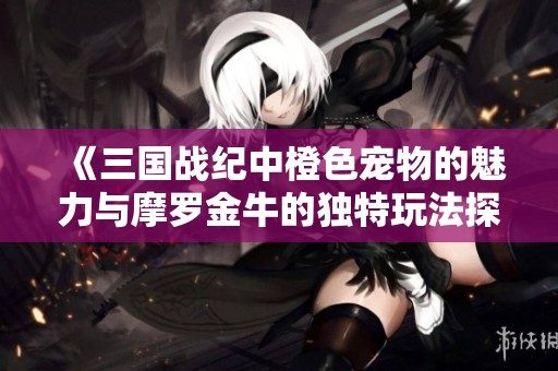 《三国战纪中橙色宠物的魅力与摩罗金牛的独特玩法探秘》
