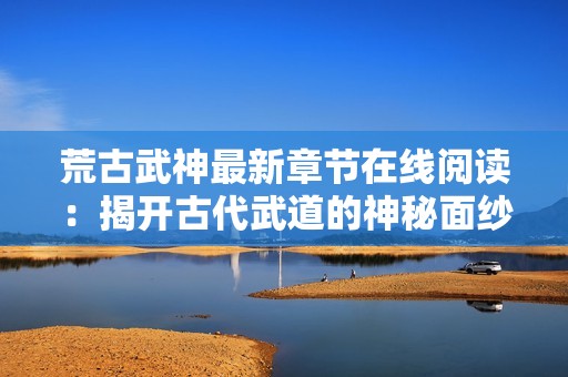 荒古武神最新章节在线阅读：揭开古代武道的神秘面纱