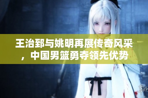 王治郅与姚明再展传奇风采，中国男篮勇夺领先优势