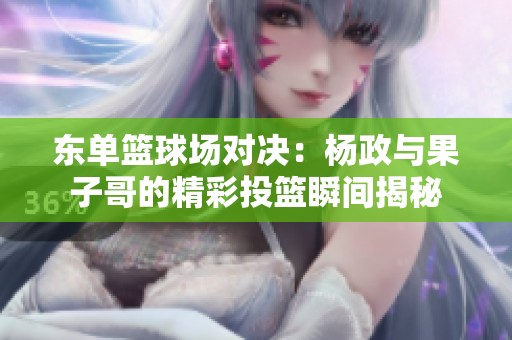 东单篮球场对决：杨政与果子哥的精彩投篮瞬间揭秘
