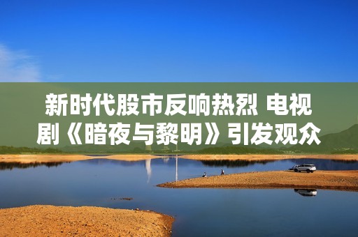 新时代股市反响热烈 电视剧《暗夜与黎明》引发观众关注