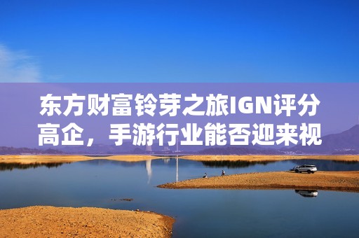 东方财富铃芽之旅IGN评分高企，手游行业能否迎来视听新盛事