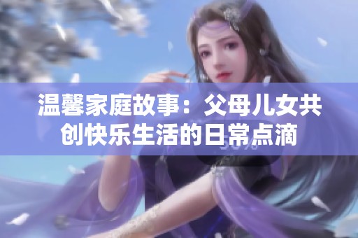 温馨家庭故事：父母儿女共创快乐生活的日常点滴