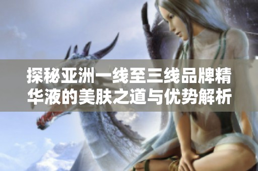 探秘亚洲一线至三线品牌精华液的美肤之道与优势解析