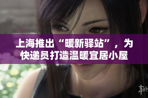 上海推出“暖新驿站”，为快递员打造温暖宜居小屋