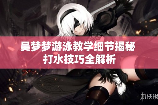 吴梦梦游泳教学细节揭秘 打水技巧全解析