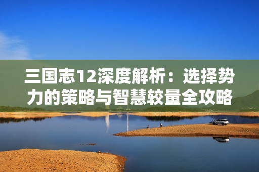 三国志12深度解析：选择势力的策略与智慧较量全攻略