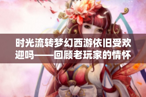 时光流转梦幻西游依旧受欢迎吗——回顾老玩家的情怀与旅程