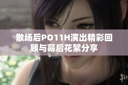 散场后PO11H演出精彩回顾与幕后花絮分享