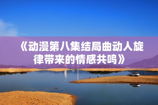 《动漫第八集结局曲动人旋律带来的情感共鸣》