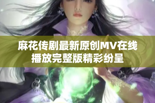麻花传剧最新原创MV在线播放完整版精彩纷呈