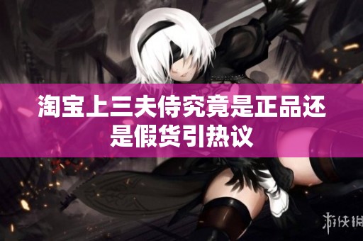 淘宝上三夫侍究竟是正品还是假货引热议