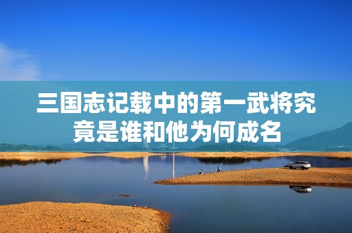 三国志记载中的第一武将究竟是谁和他为何成名
