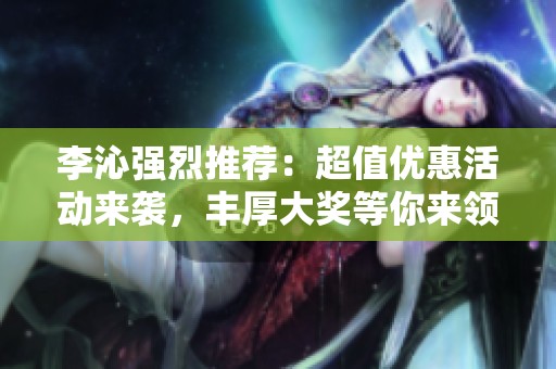 李沁强烈推荐：超值优惠活动来袭，丰厚大奖等你来领！