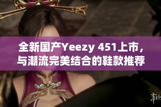 全新国产Yeezy 451上市，与潮流完美结合的鞋款推荐
