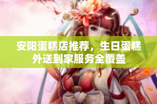 安阳蛋糕店推荐，生日蛋糕外送到家服务全覆盖