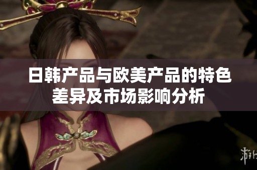 日韩产品与欧美产品的特色差异及市场影响分析