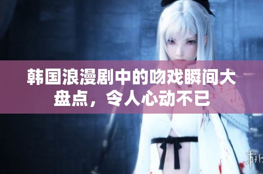 韩国浪漫剧中的吻戏瞬间大盘点，令人心动不已