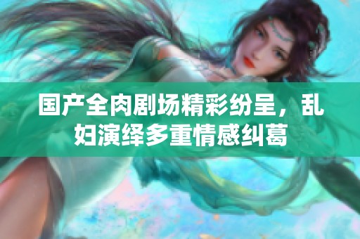 国产全肉剧场精彩纷呈，乱妇演绎多重情感纠葛