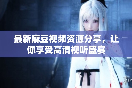 最新麻豆视频资源分享，让你享受高清视听盛宴