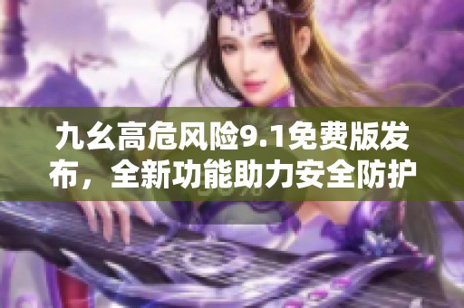 九幺高危风险9.1免费版发布，全新功能助力安全防护升级