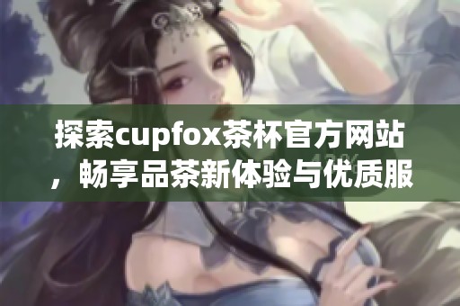 探索cupfox茶杯官方网站，畅享品茶新体验与优质服务