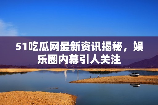 51吃瓜网最新资讯揭秘，娱乐圈内幕引人关注