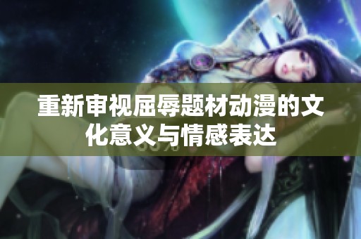 重新审视屈辱题材动漫的文化意义与情感表达