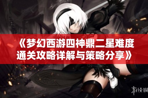 《梦幻西游四神鼎二星难度通关攻略详解与策略分享》