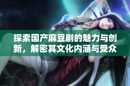探索国产麻豆剧的魅力与创新，解密其文化内涵与受众反响