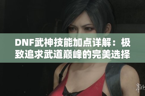 DNF武神技能加点详解：极致追求武道巅峰的完美选择
