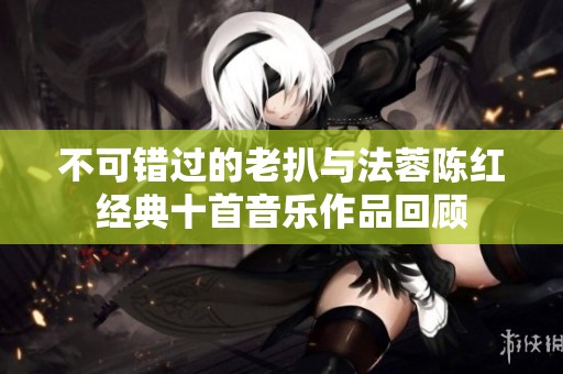 不可错过的老扒与法蓉陈红经典十首音乐作品回顾