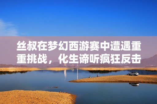丝叔在梦幻西游赛中遭遇重重挑战，化生谛听疯狂反击