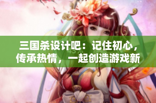 三国杀设计吧：记住初心，传承热情，一起创造游戏新体验