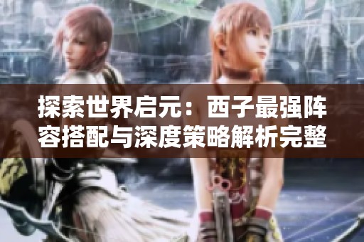 探索世界启元：西子最强阵容搭配与深度策略解析完整指南