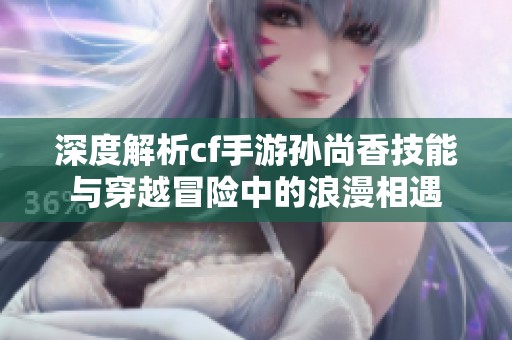 深度解析cf手游孙尚香技能与穿越冒险中的浪漫相遇