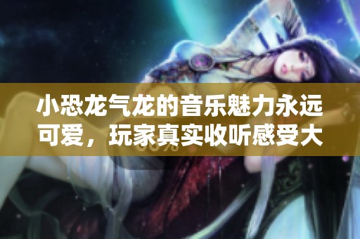 小恐龙气龙的音乐魅力永远可爱，玩家真实收听感受大揭秘